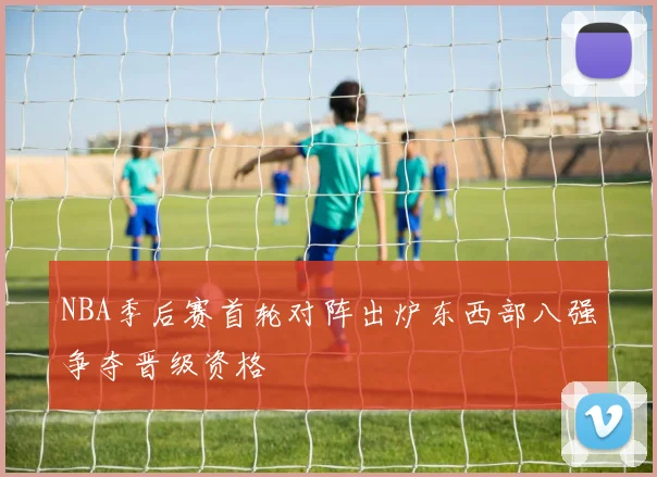NBA季后赛首轮对阵出炉东西部八强争夺晋级资格