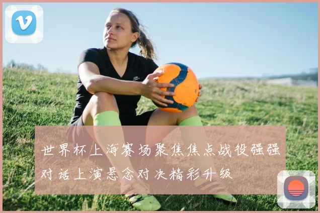 世界杯上海赛场聚焦焦点战役强强对话上演悬念对决精彩升级