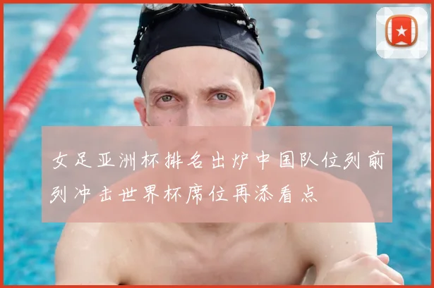 女足亚洲杯排名出炉中国队位列前列冲击世界杯席位再添看点