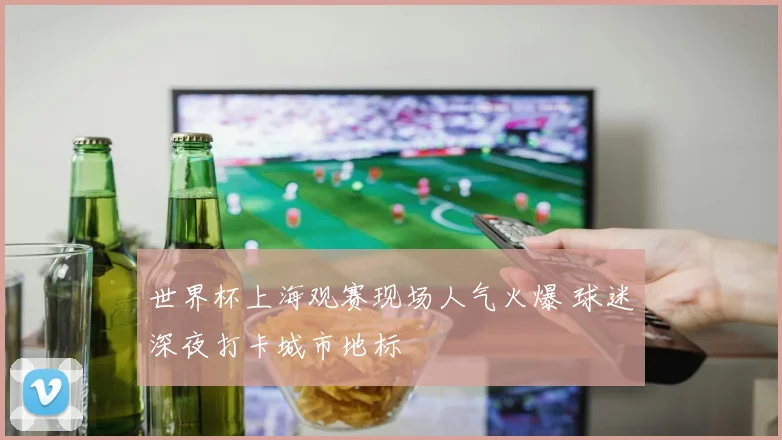 世界杯上海观赛现场人气火爆 球迷深夜打卡城市地标