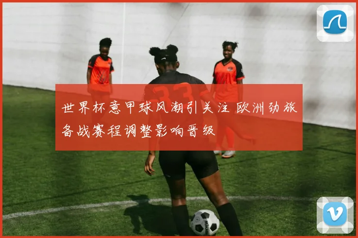 世界杯意甲球风潮引关注 欧洲劲旅备战赛程调整影响晋级