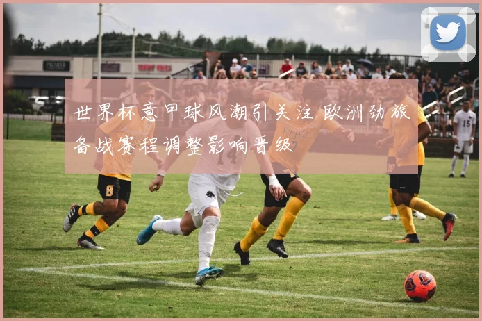 世界杯意甲球风潮引关注 欧洲劲旅备战赛程调整影响晋级