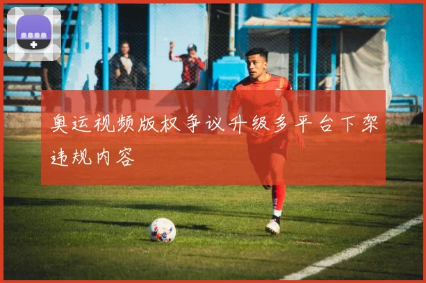 奥运视频版权争议升级多平台下架违规内容