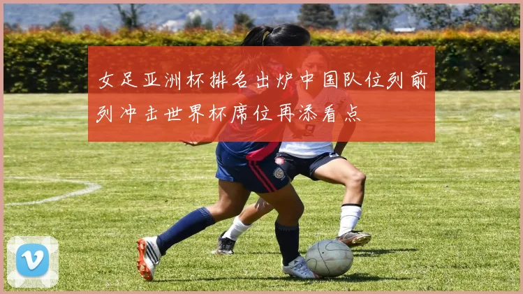 女足亚洲杯排名出炉中国队位列前列冲击世界杯席位再添看点