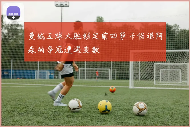 曼城五球大胜锁定前四萨卡伤退阿森纳争冠遭遇变数