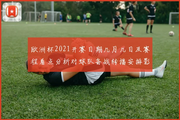 欧洲杯2021开赛日期几月几日及赛程看点分析对球队备战转播安排影响