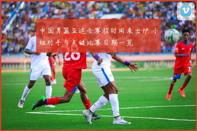 中国男篮亚运会赛程时间表出炉 小组对手与关键比赛日期一览