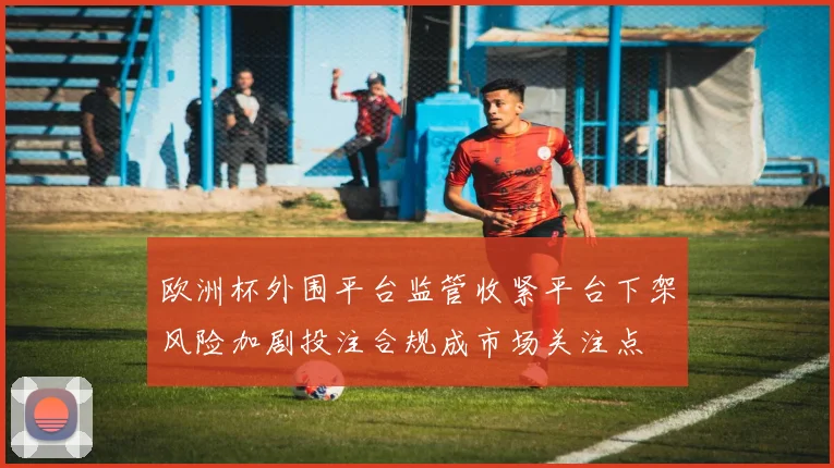 欧洲杯外围平台监管收紧平台下架风险加剧投注合规成市场关注点