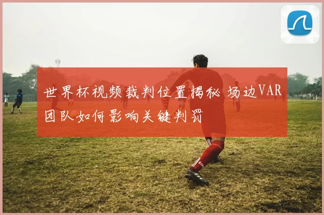 世界杯视频裁判位置揭秘 场边VAR团队如何影响关键判罚