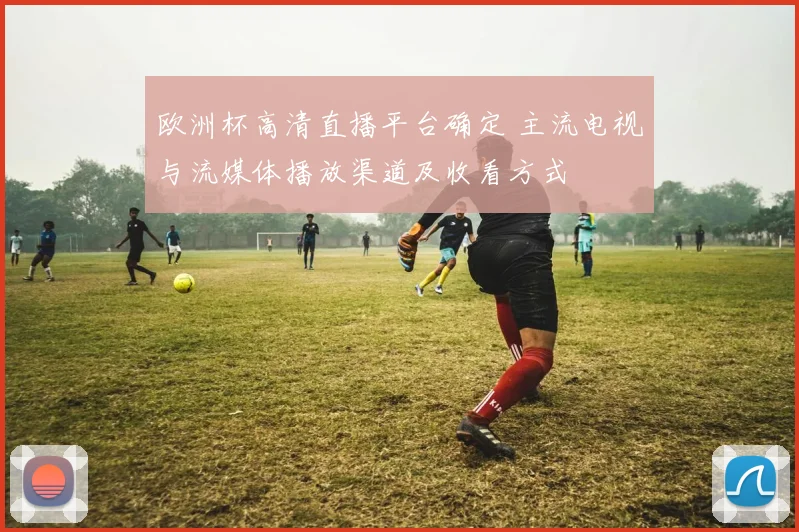 欧洲杯高清直播平台确定 主流电视与流媒体播放渠道及收看方式