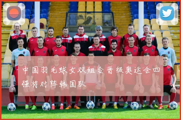 中国羽毛球女双组合晋级奥运会四强将对阵韩国队