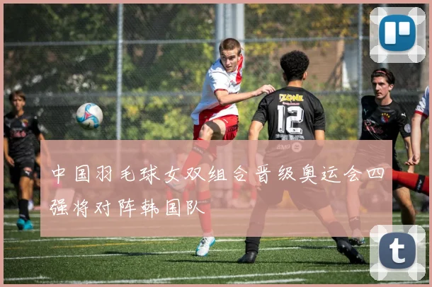 中国羽毛球女双组合晋级奥运会四强将对阵韩国队