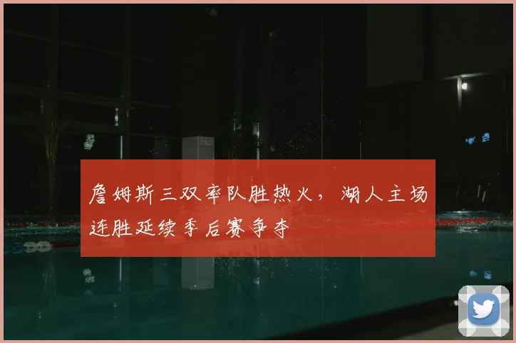 詹姆斯三双率队胜热火,湖人主场连胜延续季后赛争夺