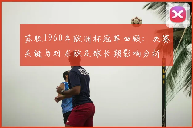 苏联1960年欧洲杯冠军回顾：决赛关键与对东欧足球长期影响分析