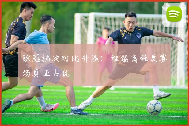 欧冠档次对比升温:谁能高强度赛场真正占优