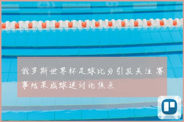 俄罗斯世界杯足球比分引发关注 赛事结果成球迷讨论焦点