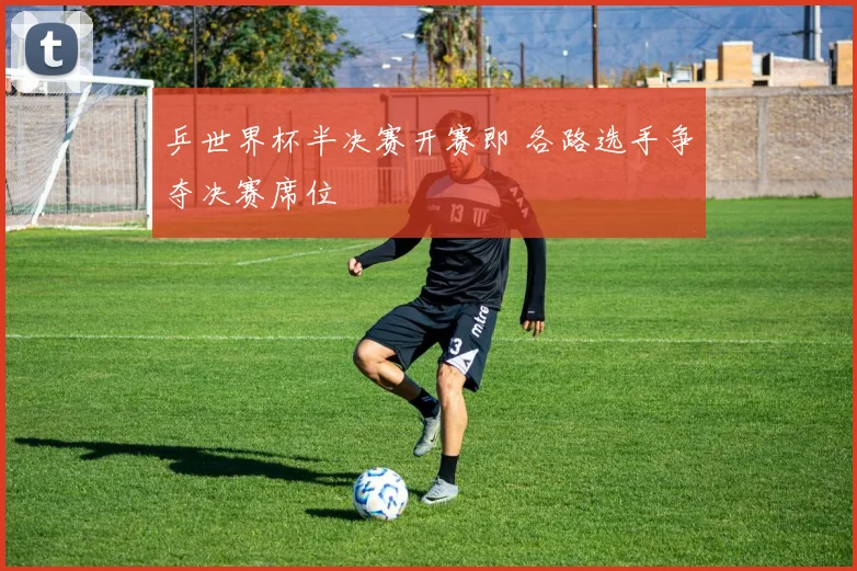 乒世界杯半决赛开赛即 各路选手争夺决赛席位