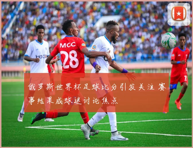 俄罗斯世界杯足球比分引发关注 赛事结果成球迷讨论焦点