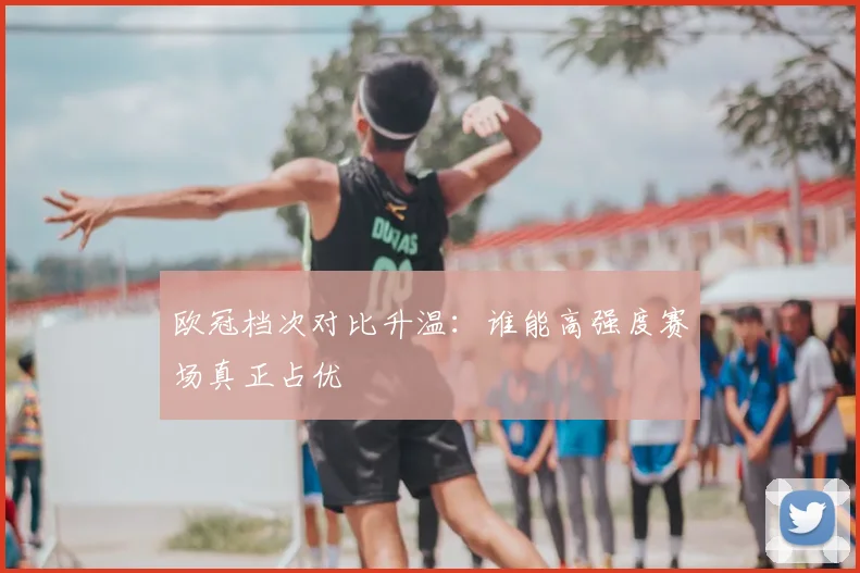 欧冠档次对比升温:谁能高强度赛场真正占优