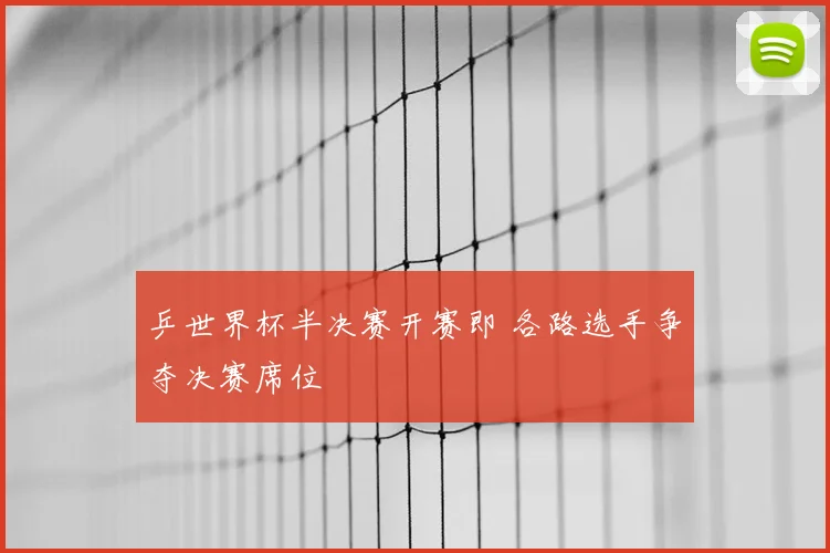 乒世界杯半决赛开赛即 各路选手争夺决赛席位