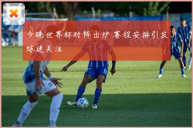 今晚世界杯对阵出炉 赛程安排引发球迷关注