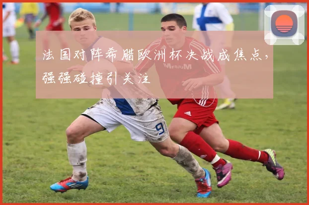 法国对阵希腊欧洲杯决战成焦点,强强碰撞引关注